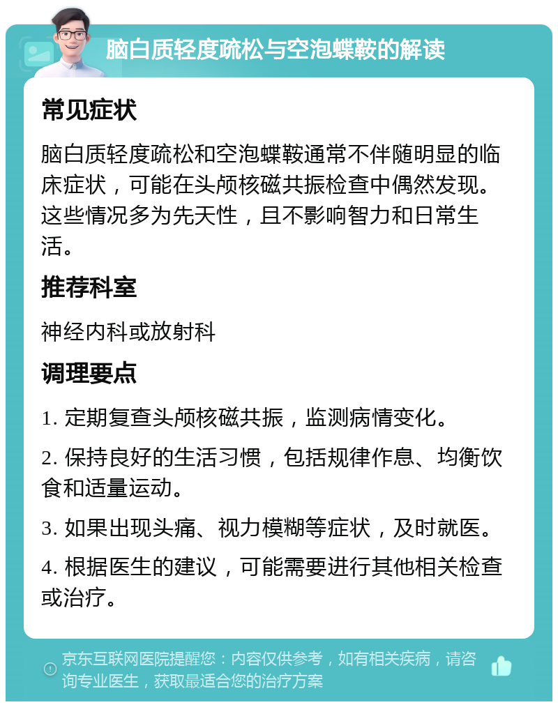 脑白质轻度疏松与空泡蝶鞍的解读 常见症状 脑白质轻度疏松和空泡蝶鞍通常不伴随明显的临床症状，可能在头颅核磁共振检查中偶然发现。这些情况多为先天性，且不影响智力和日常生活。 推荐科室 神经内科或放射科 调理要点 1. 定期复查头颅核磁共振，监测病情变化。 2. 保持良好的生活习惯，包括规律作息、均衡饮食和适量运动。 3. 如果出现头痛、视力模糊等症状，及时就医。 4. 根据医生的建议，可能需要进行其他相关检查或治疗。