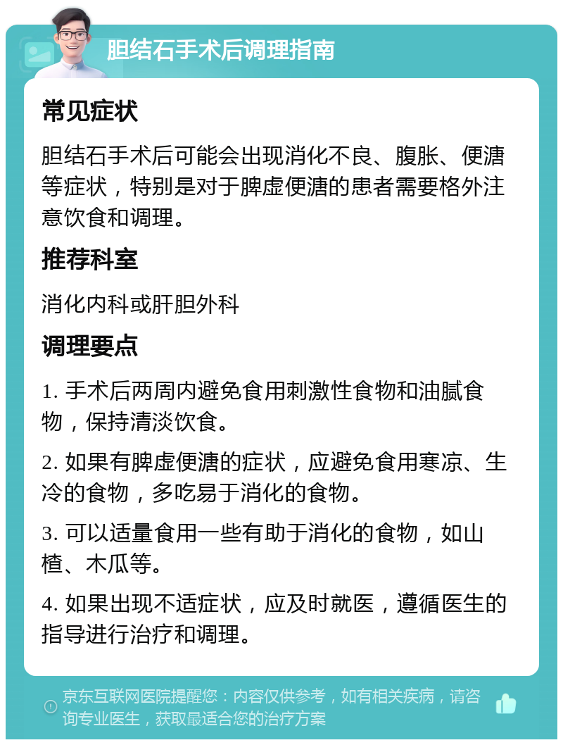 胆结石手术后调理指南 常见症状 胆结石手术后可能会出现消化不良、腹胀、便溏等症状，特别是对于脾虚便溏的患者需要格外注意饮食和调理。 推荐科室 消化内科或肝胆外科 调理要点 1. 手术后两周内避免食用刺激性食物和油腻食物，保持清淡饮食。 2. 如果有脾虚便溏的症状，应避免食用寒凉、生冷的食物，多吃易于消化的食物。 3. 可以适量食用一些有助于消化的食物，如山楂、木瓜等。 4. 如果出现不适症状，应及时就医，遵循医生的指导进行治疗和调理。