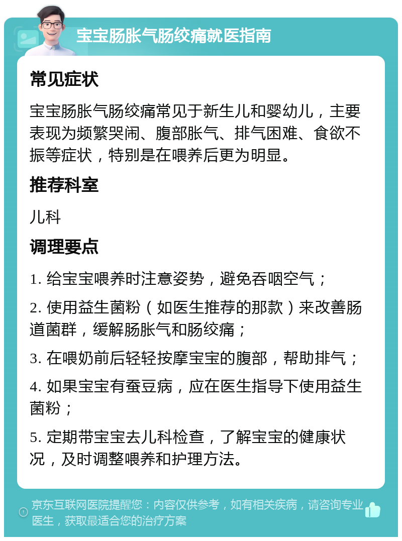 宝宝肠胀气肠绞痛就医指南 常见症状 宝宝肠胀气肠绞痛常见于新生儿和婴幼儿，主要表现为频繁哭闹、腹部胀气、排气困难、食欲不振等症状，特别是在喂养后更为明显。 推荐科室 儿科 调理要点 1. 给宝宝喂养时注意姿势，避免吞咽空气； 2. 使用益生菌粉（如医生推荐的那款）来改善肠道菌群，缓解肠胀气和肠绞痛； 3. 在喂奶前后轻轻按摩宝宝的腹部，帮助排气； 4. 如果宝宝有蚕豆病，应在医生指导下使用益生菌粉； 5. 定期带宝宝去儿科检查，了解宝宝的健康状况，及时调整喂养和护理方法。