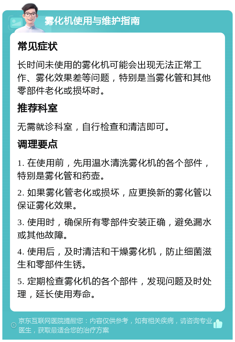 雾化机使用与维护指南 常见症状 长时间未使用的雾化机可能会出现无法正常工作、雾化效果差等问题，特别是当雾化管和其他零部件老化或损坏时。 推荐科室 无需就诊科室，自行检查和清洁即可。 调理要点 1. 在使用前，先用温水清洗雾化机的各个部件，特别是雾化管和药壶。 2. 如果雾化管老化或损坏，应更换新的雾化管以保证雾化效果。 3. 使用时，确保所有零部件安装正确，避免漏水或其他故障。 4. 使用后，及时清洁和干燥雾化机，防止细菌滋生和零部件生锈。 5. 定期检查雾化机的各个部件，发现问题及时处理，延长使用寿命。