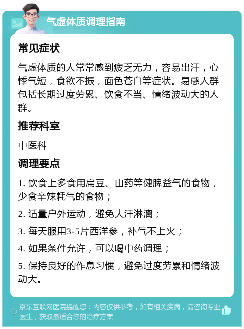 气虚体质调理指南 常见症状 气虚体质的人常常感到疲乏无力，容易出汗，心悸气短，食欲不振，面色苍白等症状。易感人群包括长期过度劳累、饮食不当、情绪波动大的人群。 推荐科室 中医科 调理要点 1. 饮食上多食用扁豆、山药等健脾益气的食物，少食辛辣耗气的食物； 2. 适量户外运动，避免大汗淋漓； 3. 每天服用3-5片西洋参，补气不上火； 4. 如果条件允许，可以喝中药调理； 5. 保持良好的作息习惯，避免过度劳累和情绪波动大。