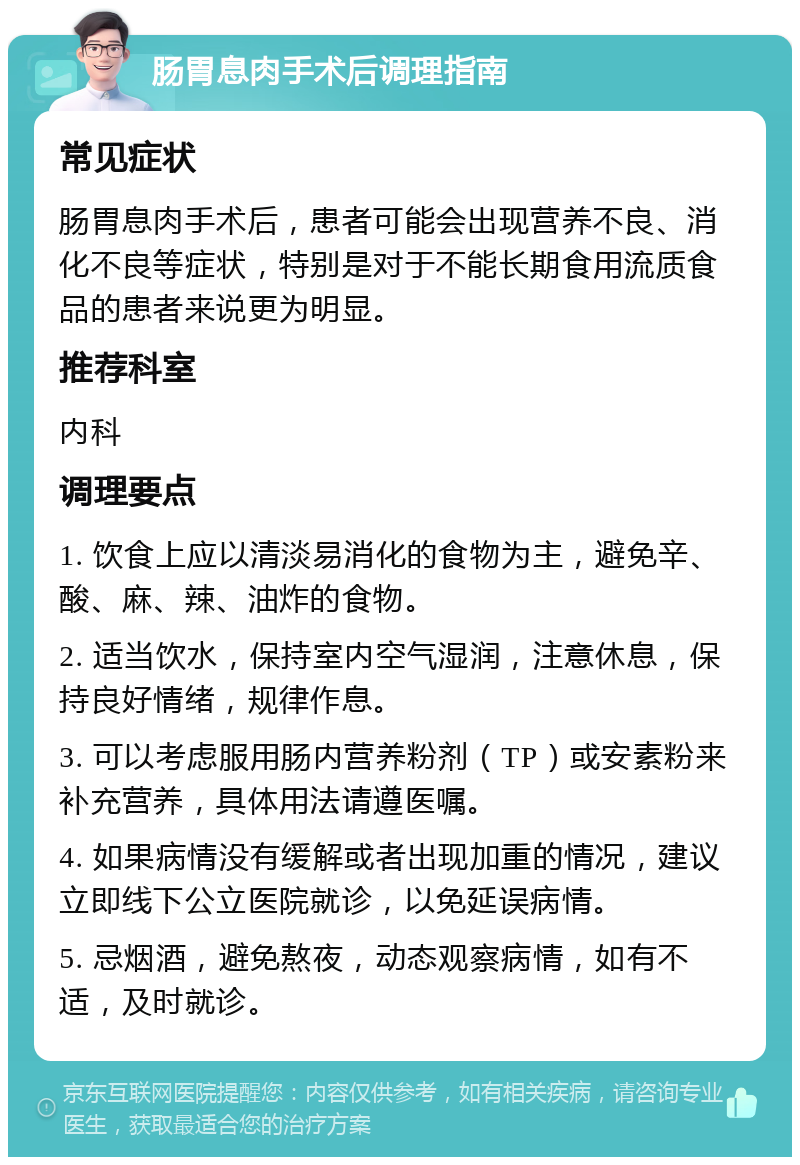 肠胃息肉手术后调理指南 常见症状 肠胃息肉手术后，患者可能会出现营养不良、消化不良等症状，特别是对于不能长期食用流质食品的患者来说更为明显。 推荐科室 内科 调理要点 1. 饮食上应以清淡易消化的食物为主，避免辛、酸、麻、辣、油炸的食物。 2. 适当饮水，保持室内空气湿润，注意休息，保持良好情绪，规律作息。 3. 可以考虑服用肠内营养粉剂（TP）或安素粉来补充营养，具体用法请遵医嘱。 4. 如果病情没有缓解或者出现加重的情况，建议立即线下公立医院就诊，以免延误病情。 5. 忌烟酒，避免熬夜，动态观察病情，如有不适，及时就诊。