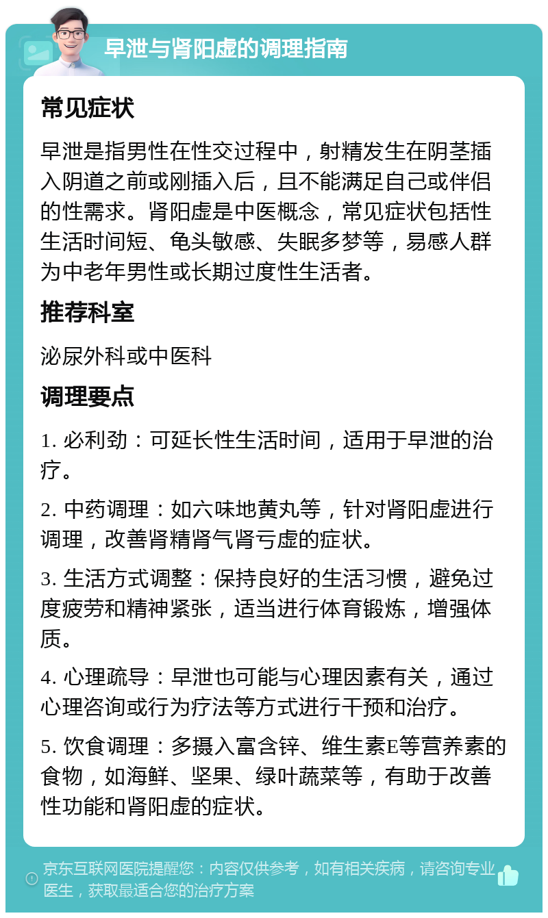 早泄与肾阳虚的调理指南 常见症状 早泄是指男性在性交过程中，射精发生在阴茎插入阴道之前或刚插入后，且不能满足自己或伴侣的性需求。肾阳虚是中医概念，常见症状包括性生活时间短、龟头敏感、失眠多梦等，易感人群为中老年男性或长期过度性生活者。 推荐科室 泌尿外科或中医科 调理要点 1. 必利劲：可延长性生活时间，适用于早泄的治疗。 2. 中药调理：如六味地黄丸等，针对肾阳虚进行调理，改善肾精肾气肾亏虚的症状。 3. 生活方式调整：保持良好的生活习惯，避免过度疲劳和精神紧张，适当进行体育锻炼，增强体质。 4. 心理疏导：早泄也可能与心理因素有关，通过心理咨询或行为疗法等方式进行干预和治疗。 5. 饮食调理：多摄入富含锌、维生素E等营养素的食物，如海鲜、坚果、绿叶蔬菜等，有助于改善性功能和肾阳虚的症状。