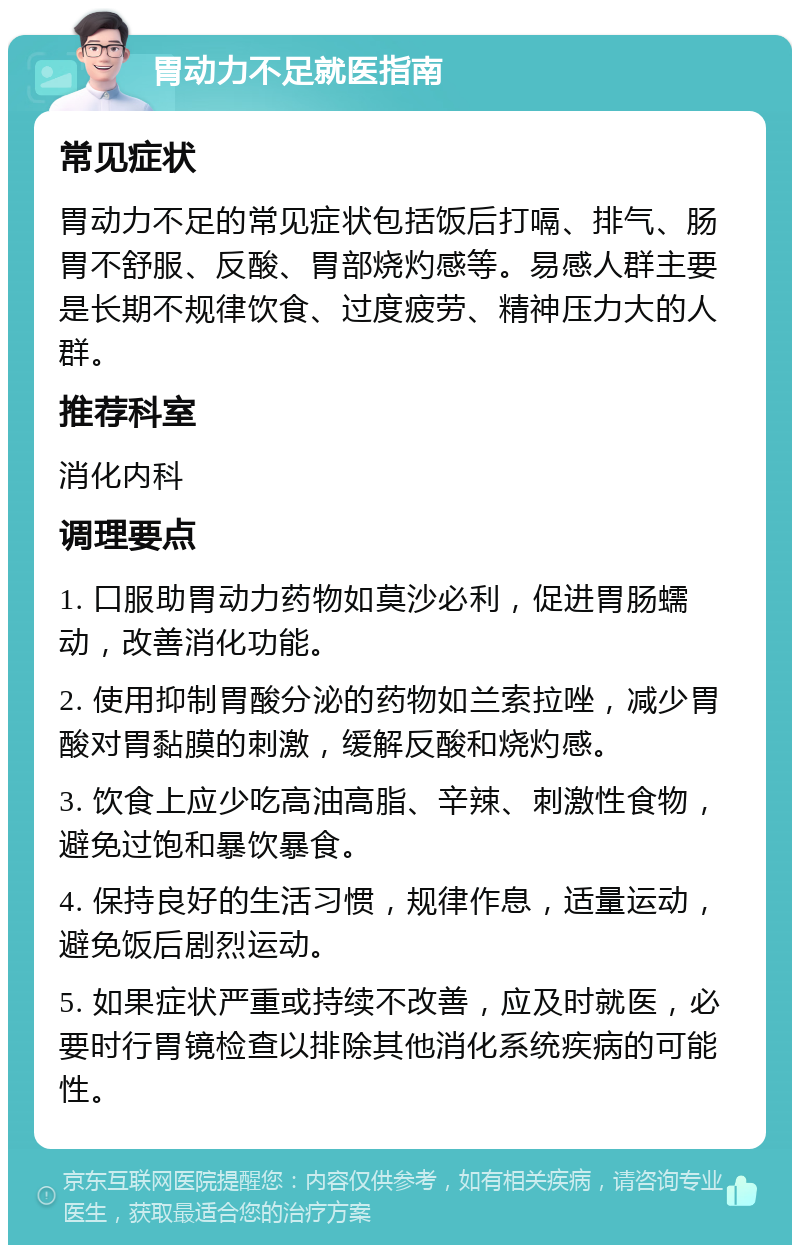 胃动力不足就医指南 常见症状 胃动力不足的常见症状包括饭后打嗝、排气、肠胃不舒服、反酸、胃部烧灼感等。易感人群主要是长期不规律饮食、过度疲劳、精神压力大的人群。 推荐科室 消化内科 调理要点 1. 口服助胃动力药物如莫沙必利，促进胃肠蠕动，改善消化功能。 2. 使用抑制胃酸分泌的药物如兰索拉唑，减少胃酸对胃黏膜的刺激，缓解反酸和烧灼感。 3. 饮食上应少吃高油高脂、辛辣、刺激性食物，避免过饱和暴饮暴食。 4. 保持良好的生活习惯，规律作息，适量运动，避免饭后剧烈运动。 5. 如果症状严重或持续不改善，应及时就医，必要时行胃镜检查以排除其他消化系统疾病的可能性。