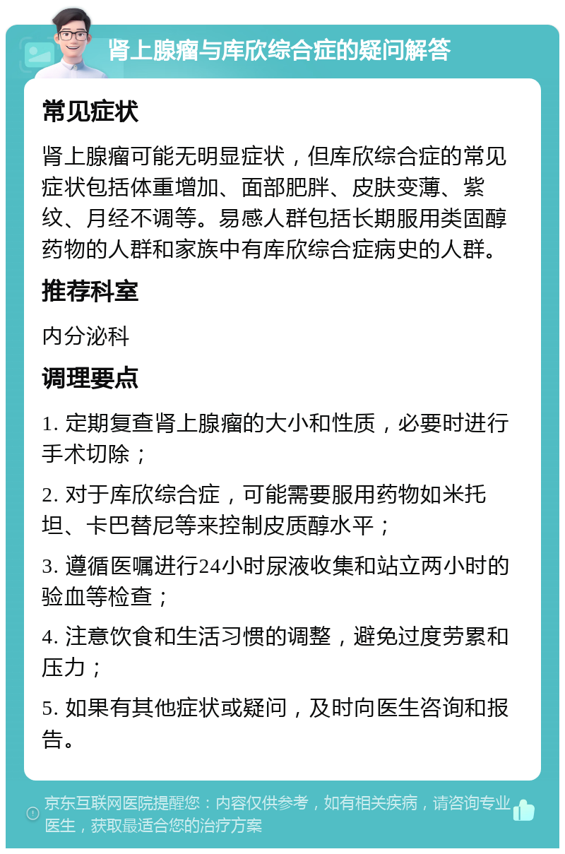 肾上腺瘤与库欣综合症的疑问解答 常见症状 肾上腺瘤可能无明显症状，但库欣综合症的常见症状包括体重增加、面部肥胖、皮肤变薄、紫纹、月经不调等。易感人群包括长期服用类固醇药物的人群和家族中有库欣综合症病史的人群。 推荐科室 内分泌科 调理要点 1. 定期复查肾上腺瘤的大小和性质，必要时进行手术切除； 2. 对于库欣综合症，可能需要服用药物如米托坦、卡巴替尼等来控制皮质醇水平； 3. 遵循医嘱进行24小时尿液收集和站立两小时的验血等检查； 4. 注意饮食和生活习惯的调整，避免过度劳累和压力； 5. 如果有其他症状或疑问，及时向医生咨询和报告。