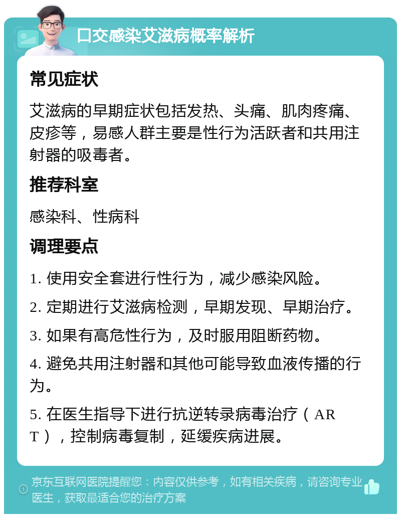 口交感染艾滋病概率解析 常见症状 艾滋病的早期症状包括发热、头痛、肌肉疼痛、皮疹等，易感人群主要是性行为活跃者和共用注射器的吸毒者。 推荐科室 感染科、性病科 调理要点 1. 使用安全套进行性行为，减少感染风险。 2. 定期进行艾滋病检测，早期发现、早期治疗。 3. 如果有高危性行为，及时服用阻断药物。 4. 避免共用注射器和其他可能导致血液传播的行为。 5. 在医生指导下进行抗逆转录病毒治疗（ART），控制病毒复制，延缓疾病进展。