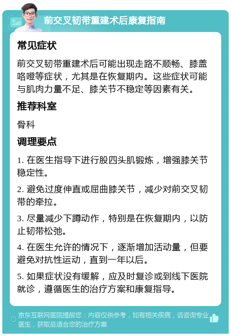 前交叉韧带重建术后康复指南 常见症状 前交叉韧带重建术后可能出现走路不顺畅、膝盖咯噔等症状，尤其是在恢复期内。这些症状可能与肌肉力量不足、膝关节不稳定等因素有关。 推荐科室 骨科 调理要点 1. 在医生指导下进行股四头肌锻炼，增强膝关节稳定性。 2. 避免过度伸直或屈曲膝关节，减少对前交叉韧带的牵拉。 3. 尽量减少下蹲动作，特别是在恢复期内，以防止韧带松弛。 4. 在医生允许的情况下，逐渐增加活动量，但要避免对抗性运动，直到一年以后。 5. 如果症状没有缓解，应及时复诊或到线下医院就诊，遵循医生的治疗方案和康复指导。