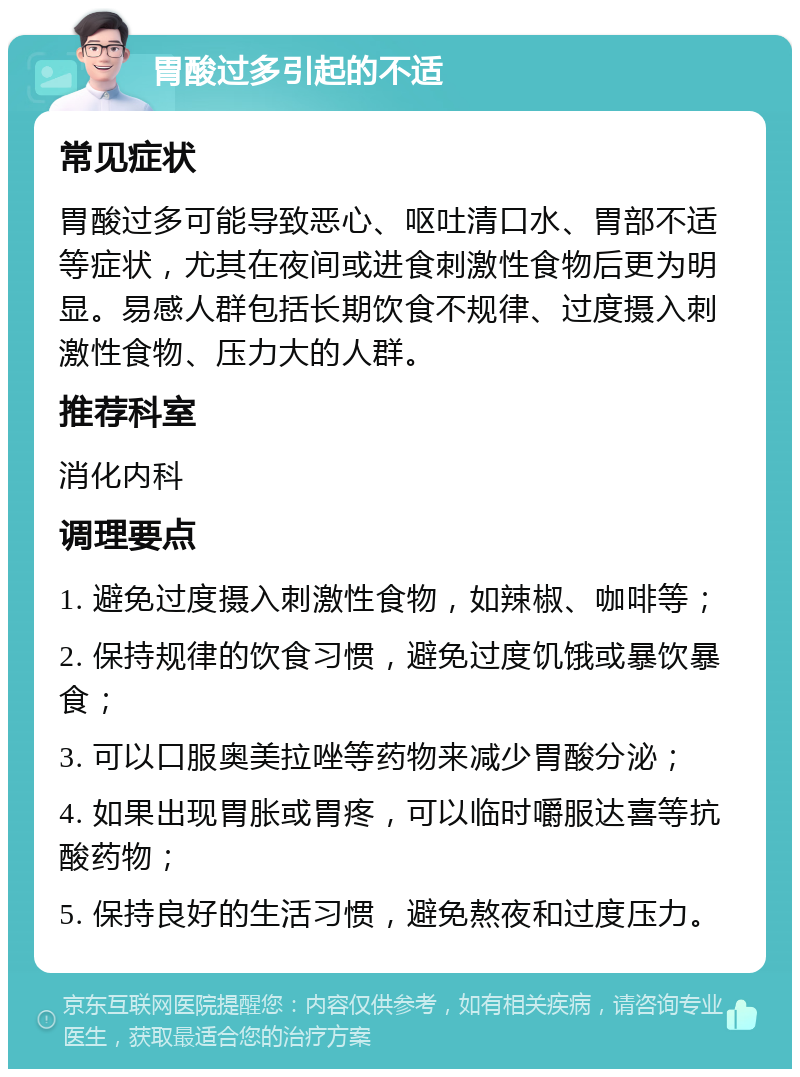 胃酸过多引起的不适 常见症状 胃酸过多可能导致恶心、呕吐清口水、胃部不适等症状，尤其在夜间或进食刺激性食物后更为明显。易感人群包括长期饮食不规律、过度摄入刺激性食物、压力大的人群。 推荐科室 消化内科 调理要点 1. 避免过度摄入刺激性食物，如辣椒、咖啡等； 2. 保持规律的饮食习惯，避免过度饥饿或暴饮暴食； 3. 可以口服奥美拉唑等药物来减少胃酸分泌； 4. 如果出现胃胀或胃疼，可以临时嚼服达喜等抗酸药物； 5. 保持良好的生活习惯，避免熬夜和过度压力。