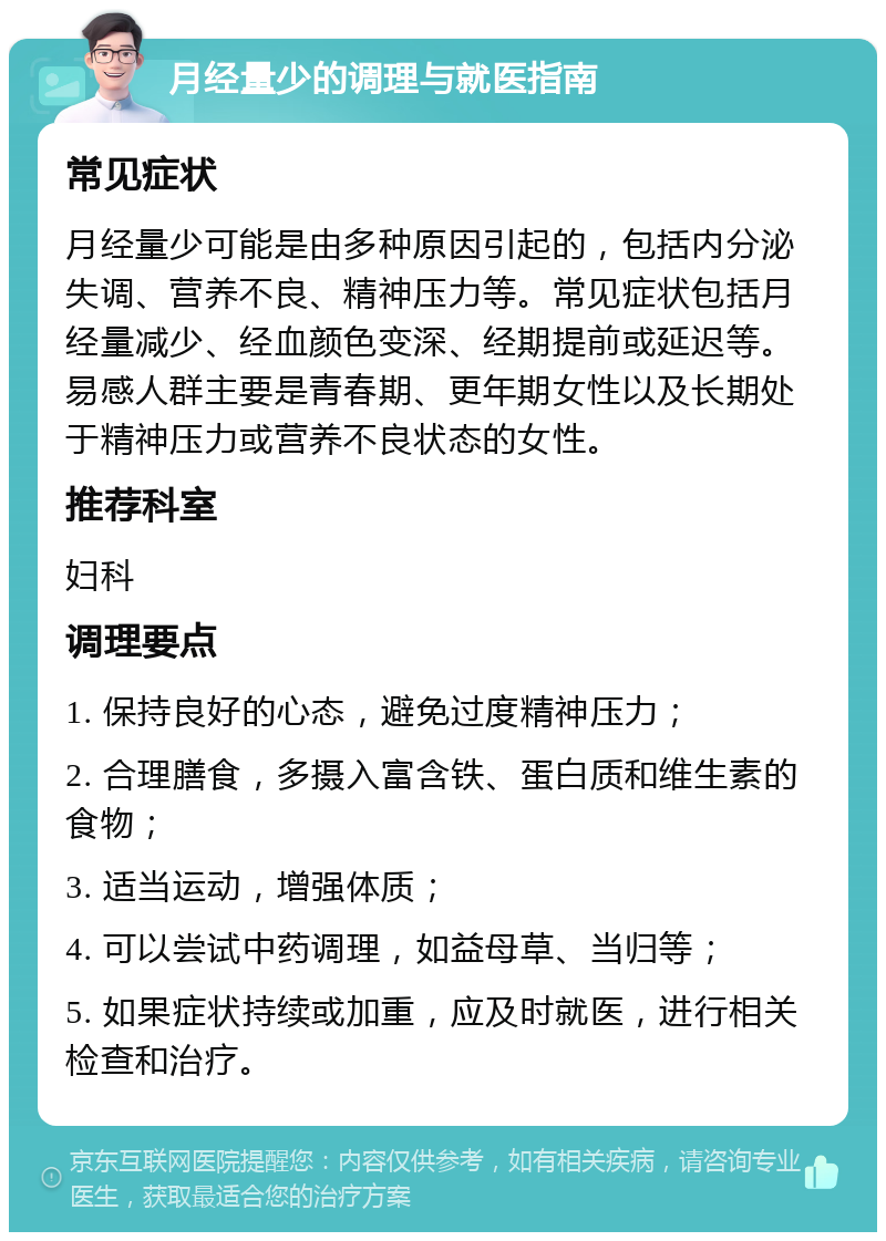 月经量少的调理与就医指南 常见症状 月经量少可能是由多种原因引起的，包括内分泌失调、营养不良、精神压力等。常见症状包括月经量减少、经血颜色变深、经期提前或延迟等。易感人群主要是青春期、更年期女性以及长期处于精神压力或营养不良状态的女性。 推荐科室 妇科 调理要点 1. 保持良好的心态，避免过度精神压力； 2. 合理膳食，多摄入富含铁、蛋白质和维生素的食物； 3. 适当运动，增强体质； 4. 可以尝试中药调理，如益母草、当归等； 5. 如果症状持续或加重，应及时就医，进行相关检查和治疗。