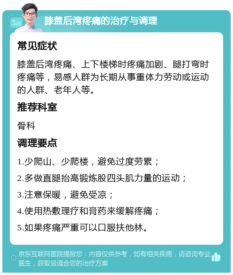 膝盖后湾疼痛的治疗与调理 常见症状 膝盖后湾疼痛、上下楼梯时疼痛加剧、腿打弯时疼痛等，易感人群为长期从事重体力劳动或运动的人群、老年人等。 推荐科室 骨科 调理要点 1.少爬山、少爬楼，避免过度劳累； 2.多做直腿抬高锻炼股四头肌力量的运动； 3.注意保暖，避免受凉； 4.使用热敷理疗和膏药来缓解疼痛； 5.如果疼痛严重可以口服扶他林。