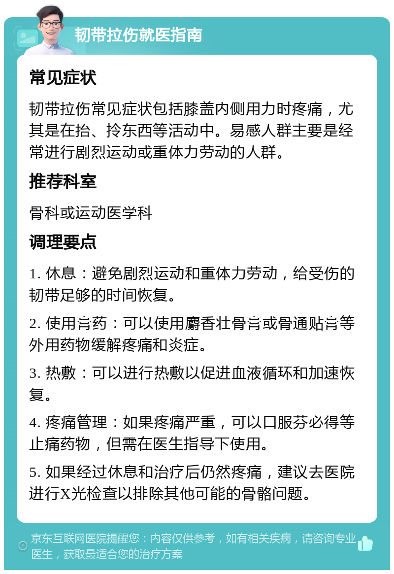 韧带拉伤就医指南 常见症状 韧带拉伤常见症状包括膝盖内侧用力时疼痛，尤其是在抬、拎东西等活动中。易感人群主要是经常进行剧烈运动或重体力劳动的人群。 推荐科室 骨科或运动医学科 调理要点 1. 休息：避免剧烈运动和重体力劳动，给受伤的韧带足够的时间恢复。 2. 使用膏药：可以使用麝香壮骨膏或骨通贴膏等外用药物缓解疼痛和炎症。 3. 热敷：可以进行热敷以促进血液循环和加速恢复。 4. 疼痛管理：如果疼痛严重，可以口服芬必得等止痛药物，但需在医生指导下使用。 5. 如果经过休息和治疗后仍然疼痛，建议去医院进行X光检查以排除其他可能的骨骼问题。