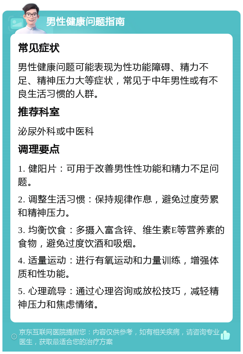 男性健康问题指南 常见症状 男性健康问题可能表现为性功能障碍、精力不足、精神压力大等症状，常见于中年男性或有不良生活习惯的人群。 推荐科室 泌尿外科或中医科 调理要点 1. 健阳片：可用于改善男性性功能和精力不足问题。 2. 调整生活习惯：保持规律作息，避免过度劳累和精神压力。 3. 均衡饮食：多摄入富含锌、维生素E等营养素的食物，避免过度饮酒和吸烟。 4. 适量运动：进行有氧运动和力量训练，增强体质和性功能。 5. 心理疏导：通过心理咨询或放松技巧，减轻精神压力和焦虑情绪。