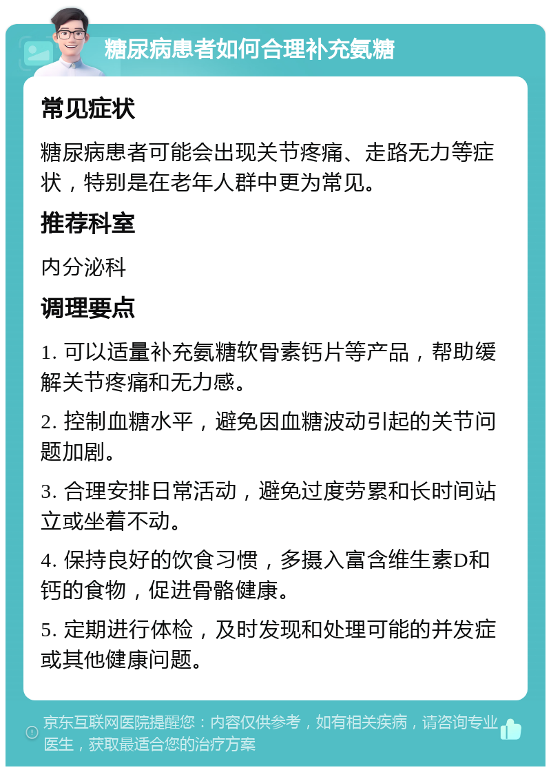 糖尿病患者如何合理补充氨糖 常见症状 糖尿病患者可能会出现关节疼痛、走路无力等症状，特别是在老年人群中更为常见。 推荐科室 内分泌科 调理要点 1. 可以适量补充氨糖软骨素钙片等产品，帮助缓解关节疼痛和无力感。 2. 控制血糖水平，避免因血糖波动引起的关节问题加剧。 3. 合理安排日常活动，避免过度劳累和长时间站立或坐着不动。 4. 保持良好的饮食习惯，多摄入富含维生素D和钙的食物，促进骨骼健康。 5. 定期进行体检，及时发现和处理可能的并发症或其他健康问题。