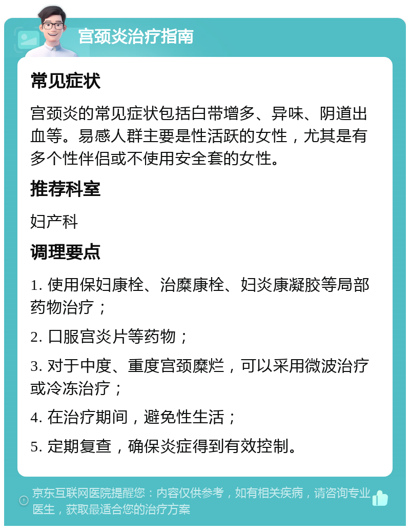 宫颈炎治疗指南 常见症状 宫颈炎的常见症状包括白带增多、异味、阴道出血等。易感人群主要是性活跃的女性，尤其是有多个性伴侣或不使用安全套的女性。 推荐科室 妇产科 调理要点 1. 使用保妇康栓、治糜康栓、妇炎康凝胶等局部药物治疗； 2. 口服宫炎片等药物； 3. 对于中度、重度宫颈糜烂，可以采用微波治疗或冷冻治疗； 4. 在治疗期间，避免性生活； 5. 定期复查，确保炎症得到有效控制。