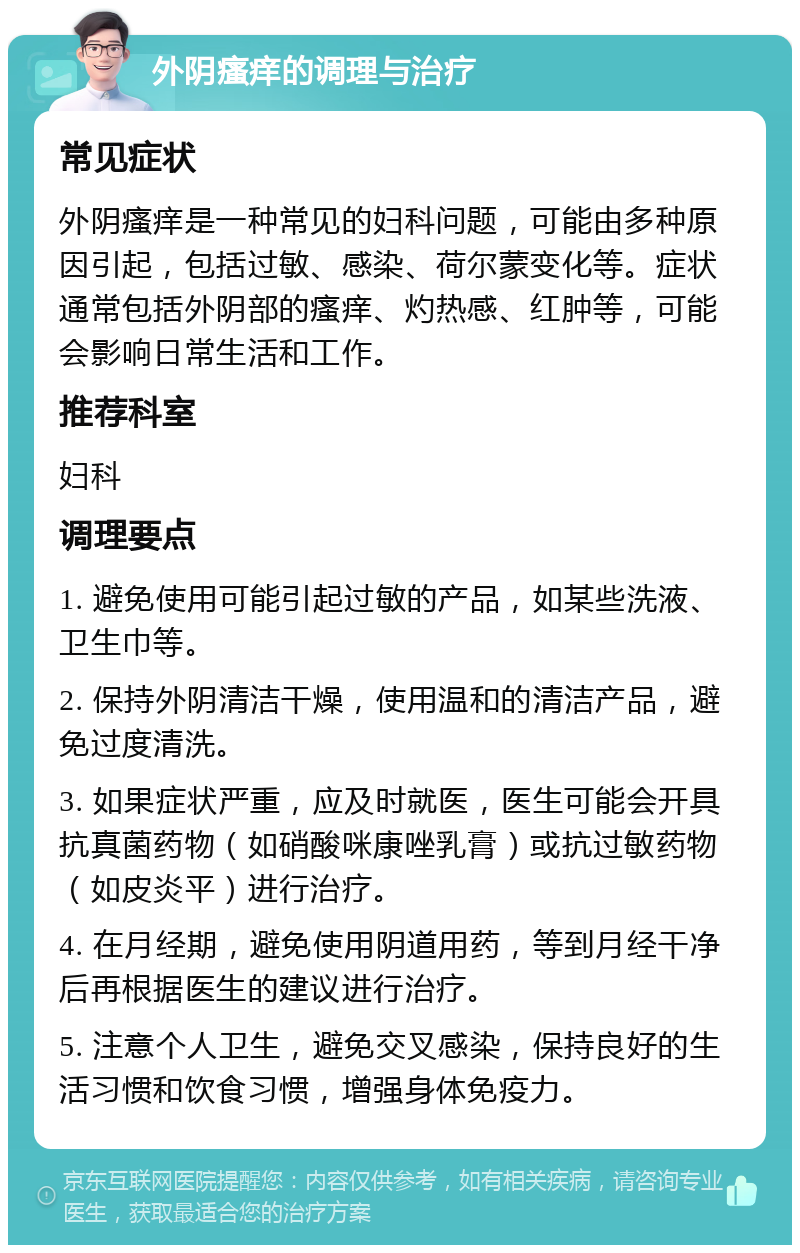 外阴瘙痒的调理与治疗 常见症状 外阴瘙痒是一种常见的妇科问题，可能由多种原因引起，包括过敏、感染、荷尔蒙变化等。症状通常包括外阴部的瘙痒、灼热感、红肿等，可能会影响日常生活和工作。 推荐科室 妇科 调理要点 1. 避免使用可能引起过敏的产品，如某些洗液、卫生巾等。 2. 保持外阴清洁干燥，使用温和的清洁产品，避免过度清洗。 3. 如果症状严重，应及时就医，医生可能会开具抗真菌药物（如硝酸咪康唑乳膏）或抗过敏药物（如皮炎平）进行治疗。 4. 在月经期，避免使用阴道用药，等到月经干净后再根据医生的建议进行治疗。 5. 注意个人卫生，避免交叉感染，保持良好的生活习惯和饮食习惯，增强身体免疫力。