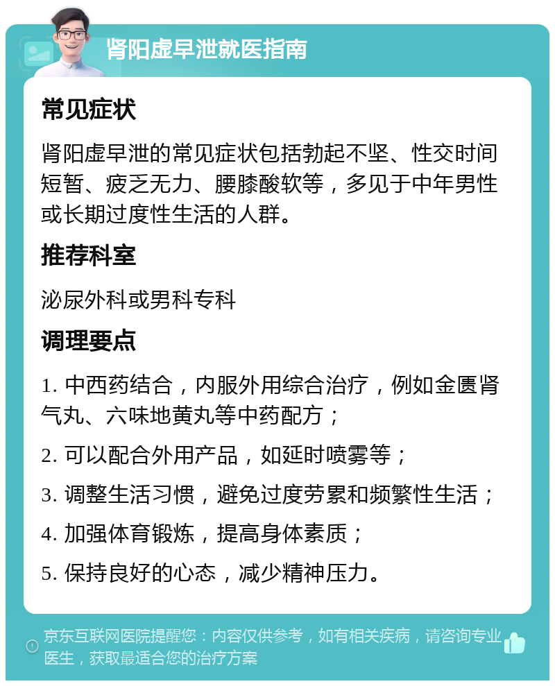 肾阳虚早泄就医指南 常见症状 肾阳虚早泄的常见症状包括勃起不坚、性交时间短暂、疲乏无力、腰膝酸软等，多见于中年男性或长期过度性生活的人群。 推荐科室 泌尿外科或男科专科 调理要点 1. 中西药结合，内服外用综合治疗，例如金匮肾气丸、六味地黄丸等中药配方； 2. 可以配合外用产品，如延时喷雾等； 3. 调整生活习惯，避免过度劳累和频繁性生活； 4. 加强体育锻炼，提高身体素质； 5. 保持良好的心态，减少精神压力。