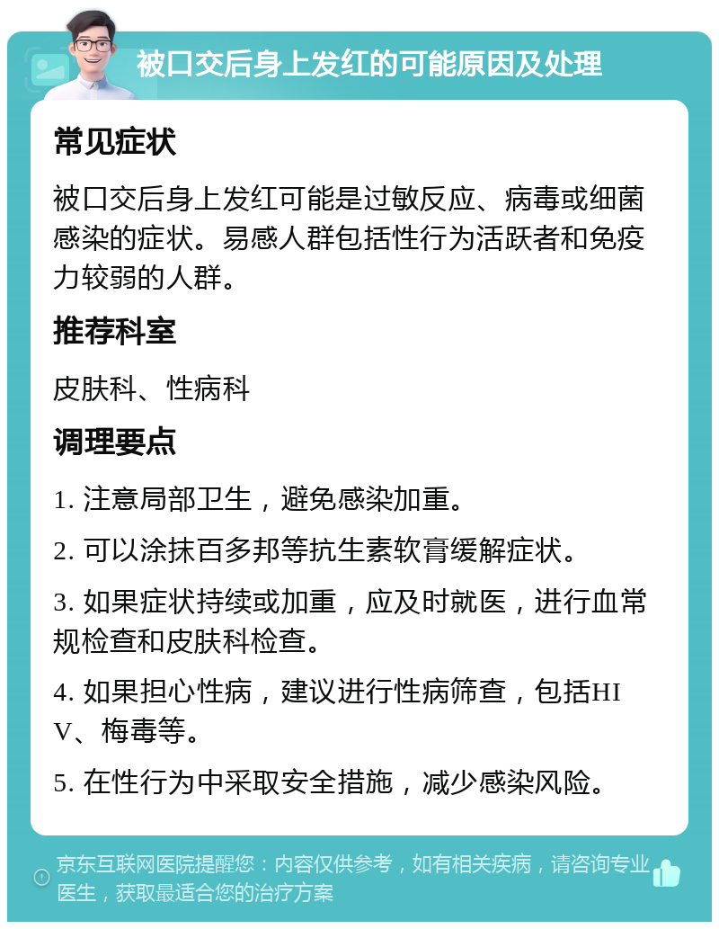 被口交后身上发红的可能原因及处理 常见症状 被口交后身上发红可能是过敏反应、病毒或细菌感染的症状。易感人群包括性行为活跃者和免疫力较弱的人群。 推荐科室 皮肤科、性病科 调理要点 1. 注意局部卫生，避免感染加重。 2. 可以涂抹百多邦等抗生素软膏缓解症状。 3. 如果症状持续或加重，应及时就医，进行血常规检查和皮肤科检查。 4. 如果担心性病，建议进行性病筛查，包括HIV、梅毒等。 5. 在性行为中采取安全措施，减少感染风险。