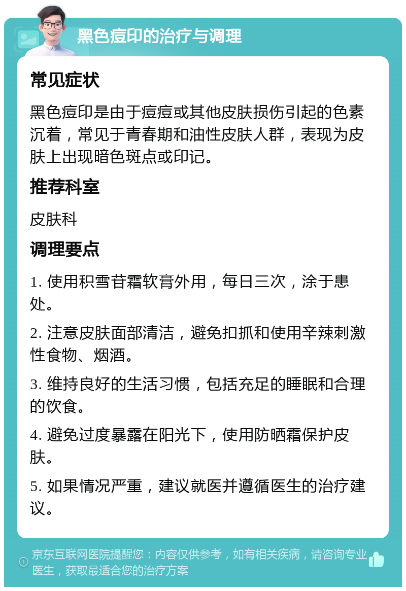 黑色痘印的治疗与调理 常见症状 黑色痘印是由于痘痘或其他皮肤损伤引起的色素沉着，常见于青春期和油性皮肤人群，表现为皮肤上出现暗色斑点或印记。 推荐科室 皮肤科 调理要点 1. 使用积雪苷霜软膏外用，每日三次，涂于患处。 2. 注意皮肤面部清洁，避免扣抓和使用辛辣刺激性食物、烟酒。 3. 维持良好的生活习惯，包括充足的睡眠和合理的饮食。 4. 避免过度暴露在阳光下，使用防晒霜保护皮肤。 5. 如果情况严重，建议就医并遵循医生的治疗建议。