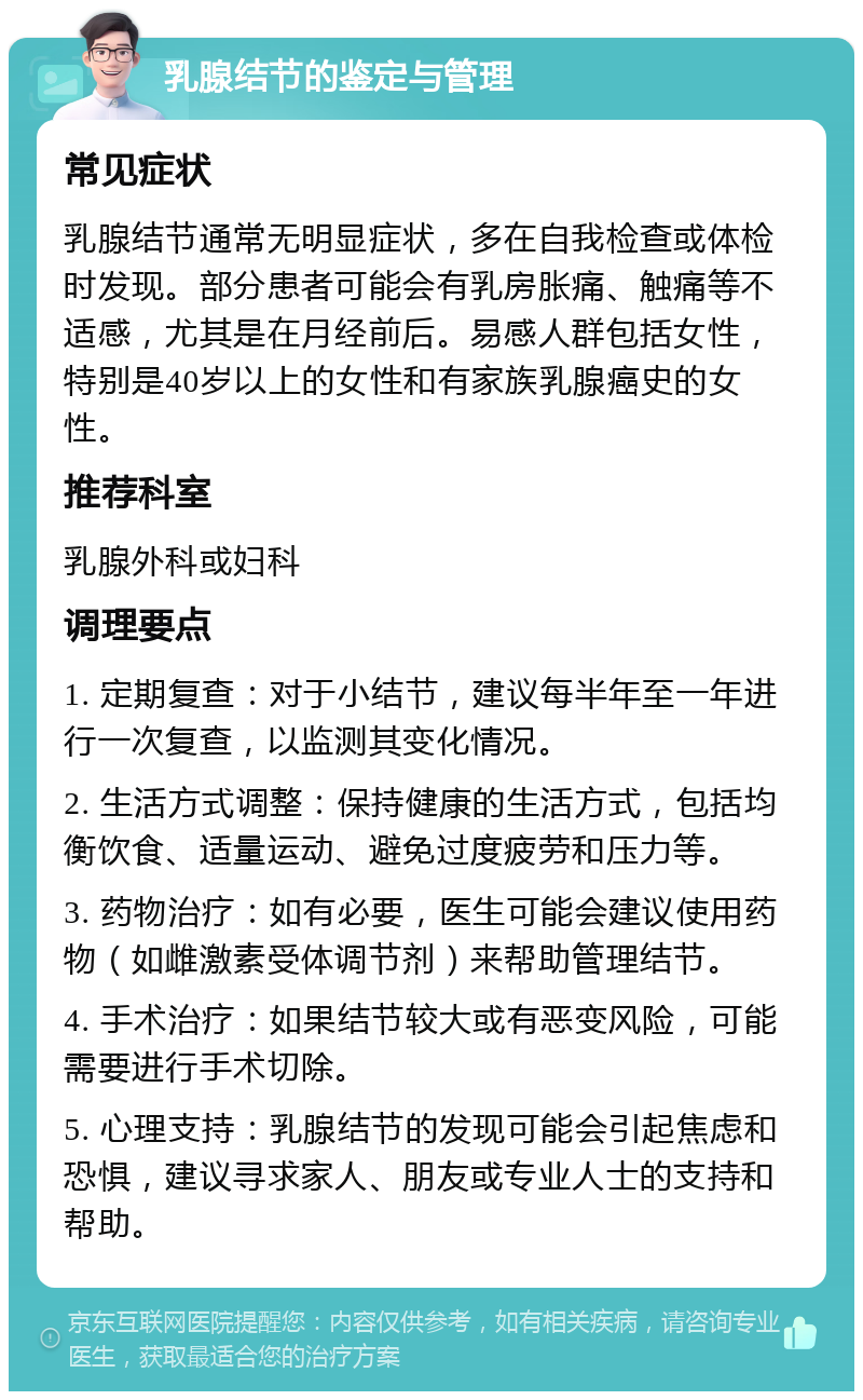 乳腺结节的鉴定与管理 常见症状 乳腺结节通常无明显症状，多在自我检查或体检时发现。部分患者可能会有乳房胀痛、触痛等不适感，尤其是在月经前后。易感人群包括女性，特别是40岁以上的女性和有家族乳腺癌史的女性。 推荐科室 乳腺外科或妇科 调理要点 1. 定期复查：对于小结节，建议每半年至一年进行一次复查，以监测其变化情况。 2. 生活方式调整：保持健康的生活方式，包括均衡饮食、适量运动、避免过度疲劳和压力等。 3. 药物治疗：如有必要，医生可能会建议使用药物（如雌激素受体调节剂）来帮助管理结节。 4. 手术治疗：如果结节较大或有恶变风险，可能需要进行手术切除。 5. 心理支持：乳腺结节的发现可能会引起焦虑和恐惧，建议寻求家人、朋友或专业人士的支持和帮助。