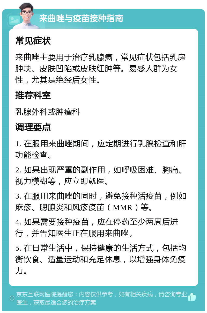 来曲唑与疫苗接种指南 常见症状 来曲唑主要用于治疗乳腺癌，常见症状包括乳房肿块、皮肤凹陷或皮肤红肿等。易感人群为女性，尤其是绝经后女性。 推荐科室 乳腺外科或肿瘤科 调理要点 1. 在服用来曲唑期间，应定期进行乳腺检查和肝功能检查。 2. 如果出现严重的副作用，如呼吸困难、胸痛、视力模糊等，应立即就医。 3. 在服用来曲唑的同时，避免接种活疫苗，例如麻疹、腮腺炎和风疹疫苗（MMR）等。 4. 如果需要接种疫苗，应在停药至少两周后进行，并告知医生正在服用来曲唑。 5. 在日常生活中，保持健康的生活方式，包括均衡饮食、适量运动和充足休息，以增强身体免疫力。