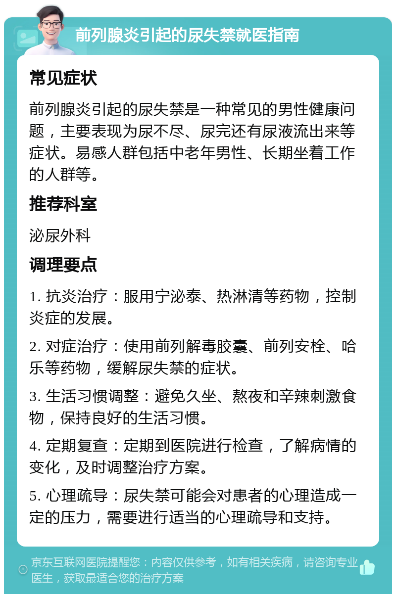 前列腺炎引起的尿失禁就医指南 常见症状 前列腺炎引起的尿失禁是一种常见的男性健康问题，主要表现为尿不尽、尿完还有尿液流出来等症状。易感人群包括中老年男性、长期坐着工作的人群等。 推荐科室 泌尿外科 调理要点 1. 抗炎治疗：服用宁泌泰、热淋清等药物，控制炎症的发展。 2. 对症治疗：使用前列解毒胶囊、前列安栓、哈乐等药物，缓解尿失禁的症状。 3. 生活习惯调整：避免久坐、熬夜和辛辣刺激食物，保持良好的生活习惯。 4. 定期复查：定期到医院进行检查，了解病情的变化，及时调整治疗方案。 5. 心理疏导：尿失禁可能会对患者的心理造成一定的压力，需要进行适当的心理疏导和支持。