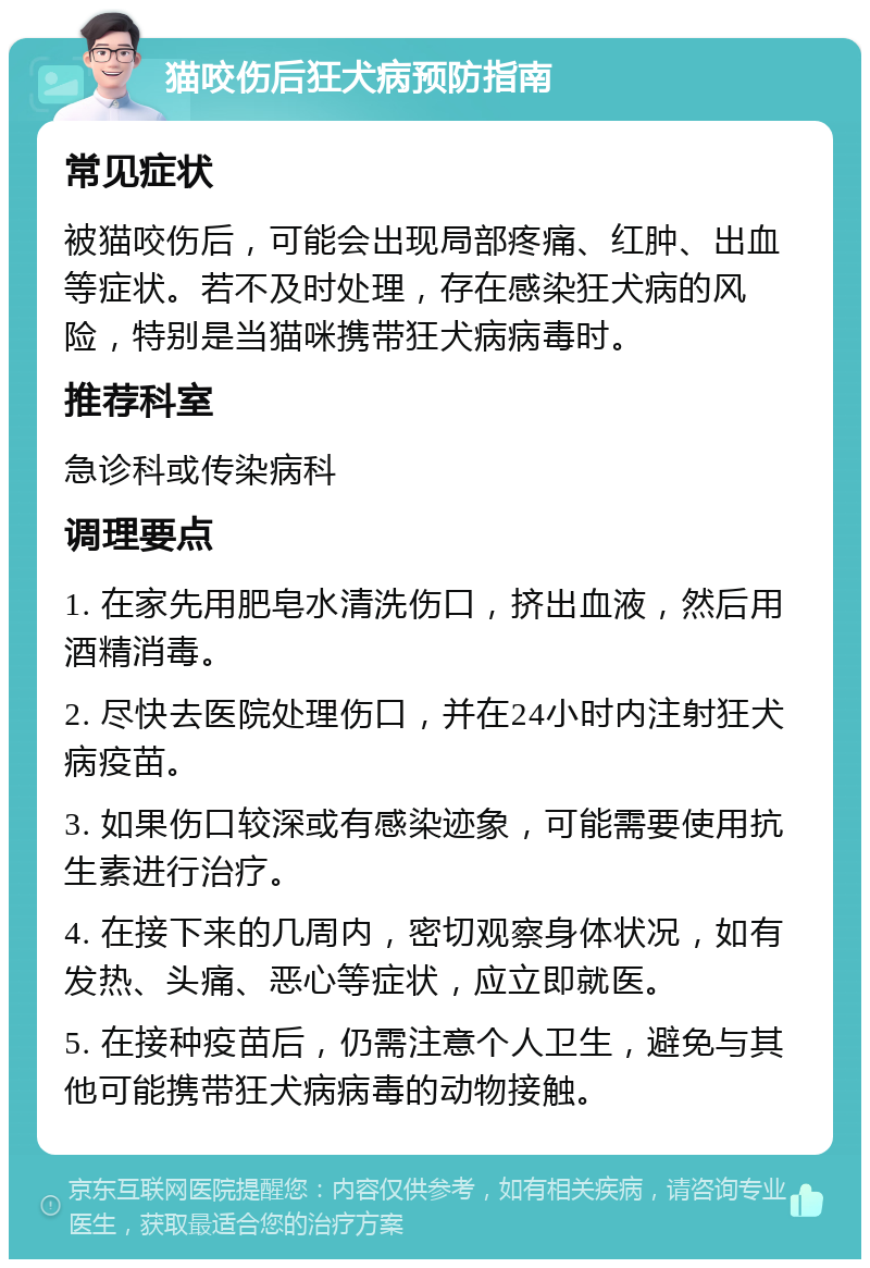 猫咬伤后狂犬病预防指南 常见症状 被猫咬伤后，可能会出现局部疼痛、红肿、出血等症状。若不及时处理，存在感染狂犬病的风险，特别是当猫咪携带狂犬病病毒时。 推荐科室 急诊科或传染病科 调理要点 1. 在家先用肥皂水清洗伤口，挤出血液，然后用酒精消毒。 2. 尽快去医院处理伤口，并在24小时内注射狂犬病疫苗。 3. 如果伤口较深或有感染迹象，可能需要使用抗生素进行治疗。 4. 在接下来的几周内，密切观察身体状况，如有发热、头痛、恶心等症状，应立即就医。 5. 在接种疫苗后，仍需注意个人卫生，避免与其他可能携带狂犬病病毒的动物接触。