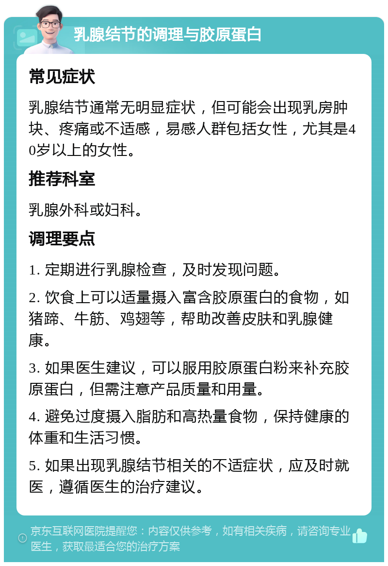 乳腺结节的调理与胶原蛋白 常见症状 乳腺结节通常无明显症状，但可能会出现乳房肿块、疼痛或不适感，易感人群包括女性，尤其是40岁以上的女性。 推荐科室 乳腺外科或妇科。 调理要点 1. 定期进行乳腺检查，及时发现问题。 2. 饮食上可以适量摄入富含胶原蛋白的食物，如猪蹄、牛筋、鸡翅等，帮助改善皮肤和乳腺健康。 3. 如果医生建议，可以服用胶原蛋白粉来补充胶原蛋白，但需注意产品质量和用量。 4. 避免过度摄入脂肪和高热量食物，保持健康的体重和生活习惯。 5. 如果出现乳腺结节相关的不适症状，应及时就医，遵循医生的治疗建议。