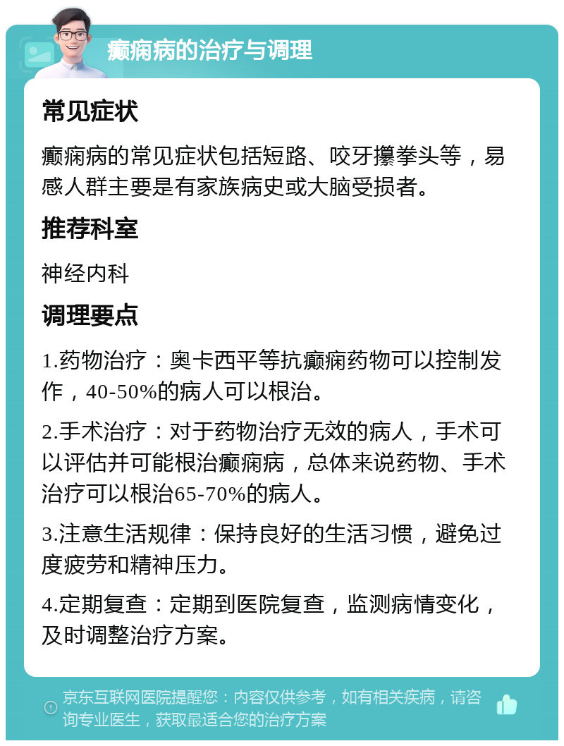 癫痫病的治疗与调理 常见症状 癫痫病的常见症状包括短路、咬牙攥拳头等，易感人群主要是有家族病史或大脑受损者。 推荐科室 神经内科 调理要点 1.药物治疗：奥卡西平等抗癫痫药物可以控制发作，40-50%的病人可以根治。 2.手术治疗：对于药物治疗无效的病人，手术可以评估并可能根治癫痫病，总体来说药物、手术治疗可以根治65-70%的病人。 3.注意生活规律：保持良好的生活习惯，避免过度疲劳和精神压力。 4.定期复查：定期到医院复查，监测病情变化，及时调整治疗方案。