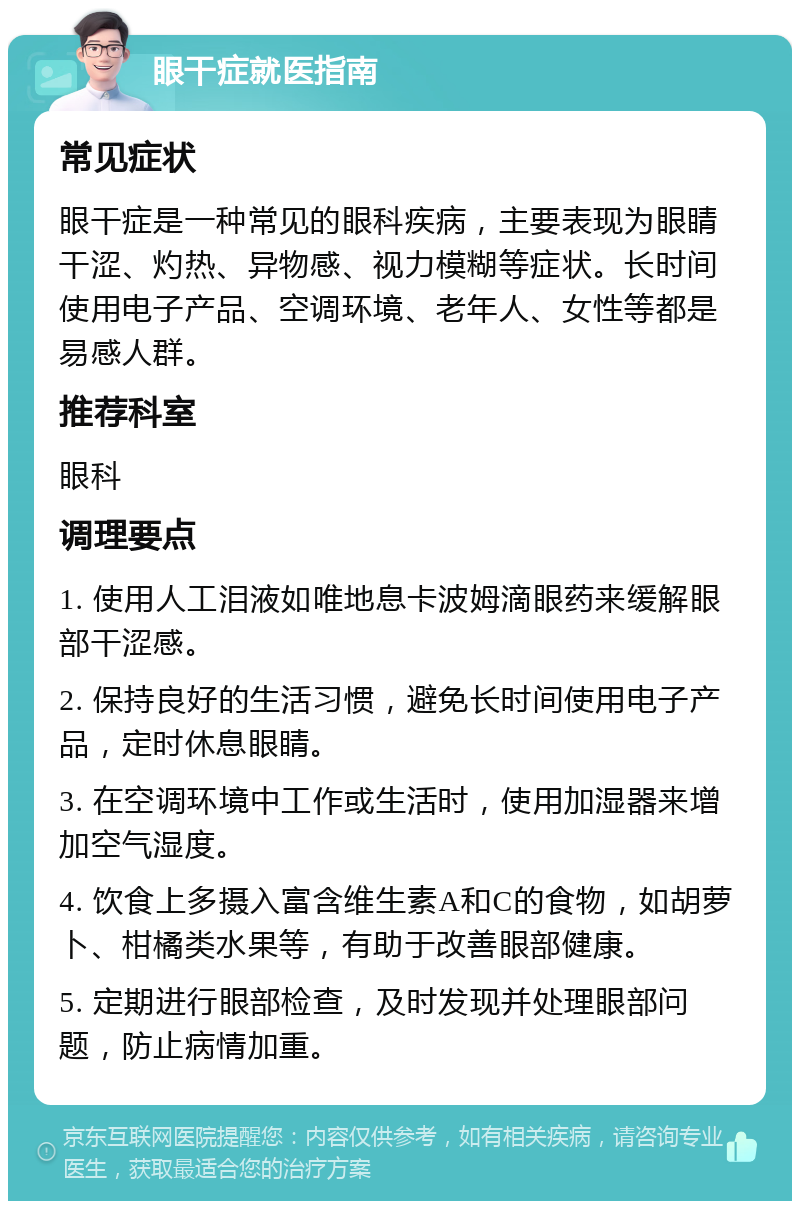 眼干症就医指南 常见症状 眼干症是一种常见的眼科疾病，主要表现为眼睛干涩、灼热、异物感、视力模糊等症状。长时间使用电子产品、空调环境、老年人、女性等都是易感人群。 推荐科室 眼科 调理要点 1. 使用人工泪液如唯地息卡波姆滴眼药来缓解眼部干涩感。 2. 保持良好的生活习惯，避免长时间使用电子产品，定时休息眼睛。 3. 在空调环境中工作或生活时，使用加湿器来增加空气湿度。 4. 饮食上多摄入富含维生素A和C的食物，如胡萝卜、柑橘类水果等，有助于改善眼部健康。 5. 定期进行眼部检查，及时发现并处理眼部问题，防止病情加重。