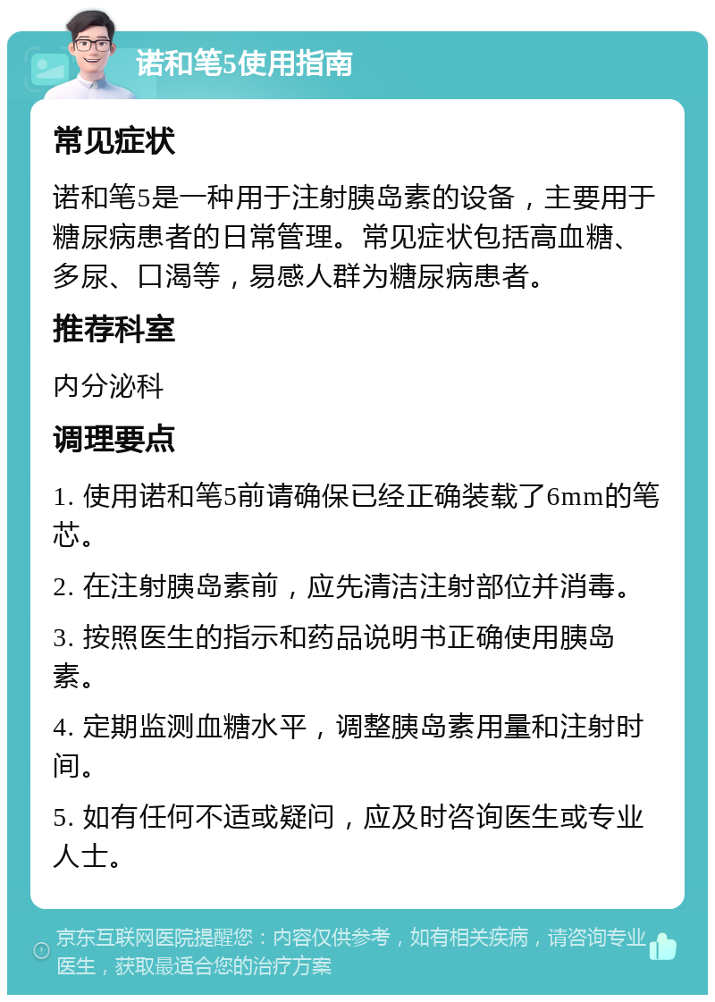 诺和笔5使用指南 常见症状 诺和笔5是一种用于注射胰岛素的设备，主要用于糖尿病患者的日常管理。常见症状包括高血糖、多尿、口渴等，易感人群为糖尿病患者。 推荐科室 内分泌科 调理要点 1. 使用诺和笔5前请确保已经正确装载了6mm的笔芯。 2. 在注射胰岛素前，应先清洁注射部位并消毒。 3. 按照医生的指示和药品说明书正确使用胰岛素。 4. 定期监测血糖水平，调整胰岛素用量和注射时间。 5. 如有任何不适或疑问，应及时咨询医生或专业人士。