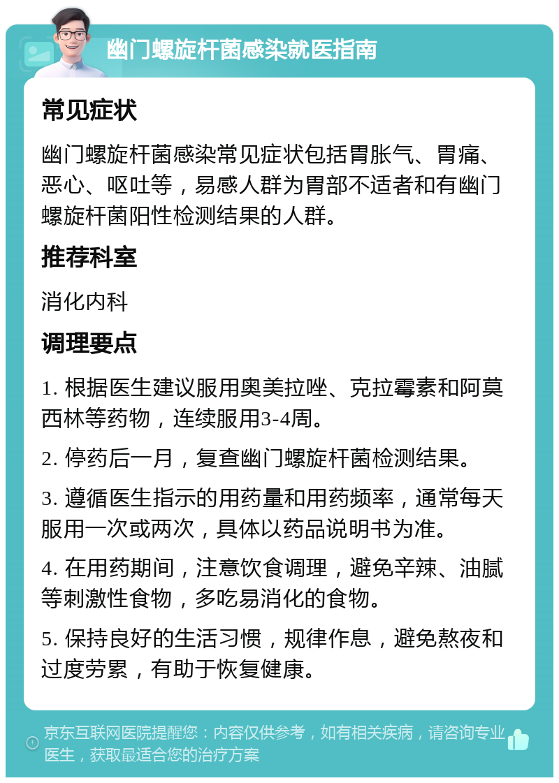 幽门螺旋杆菌感染就医指南 常见症状 幽门螺旋杆菌感染常见症状包括胃胀气、胃痛、恶心、呕吐等，易感人群为胃部不适者和有幽门螺旋杆菌阳性检测结果的人群。 推荐科室 消化内科 调理要点 1. 根据医生建议服用奥美拉唑、克拉霉素和阿莫西林等药物，连续服用3-4周。 2. 停药后一月，复查幽门螺旋杆菌检测结果。 3. 遵循医生指示的用药量和用药频率，通常每天服用一次或两次，具体以药品说明书为准。 4. 在用药期间，注意饮食调理，避免辛辣、油腻等刺激性食物，多吃易消化的食物。 5. 保持良好的生活习惯，规律作息，避免熬夜和过度劳累，有助于恢复健康。