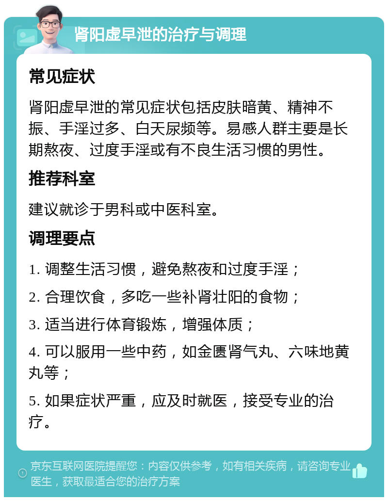 肾阳虚早泄的治疗与调理 常见症状 肾阳虚早泄的常见症状包括皮肤暗黄、精神不振、手淫过多、白天尿频等。易感人群主要是长期熬夜、过度手淫或有不良生活习惯的男性。 推荐科室 建议就诊于男科或中医科室。 调理要点 1. 调整生活习惯，避免熬夜和过度手淫； 2. 合理饮食，多吃一些补肾壮阳的食物； 3. 适当进行体育锻炼，增强体质； 4. 可以服用一些中药，如金匮肾气丸、六味地黄丸等； 5. 如果症状严重，应及时就医，接受专业的治疗。