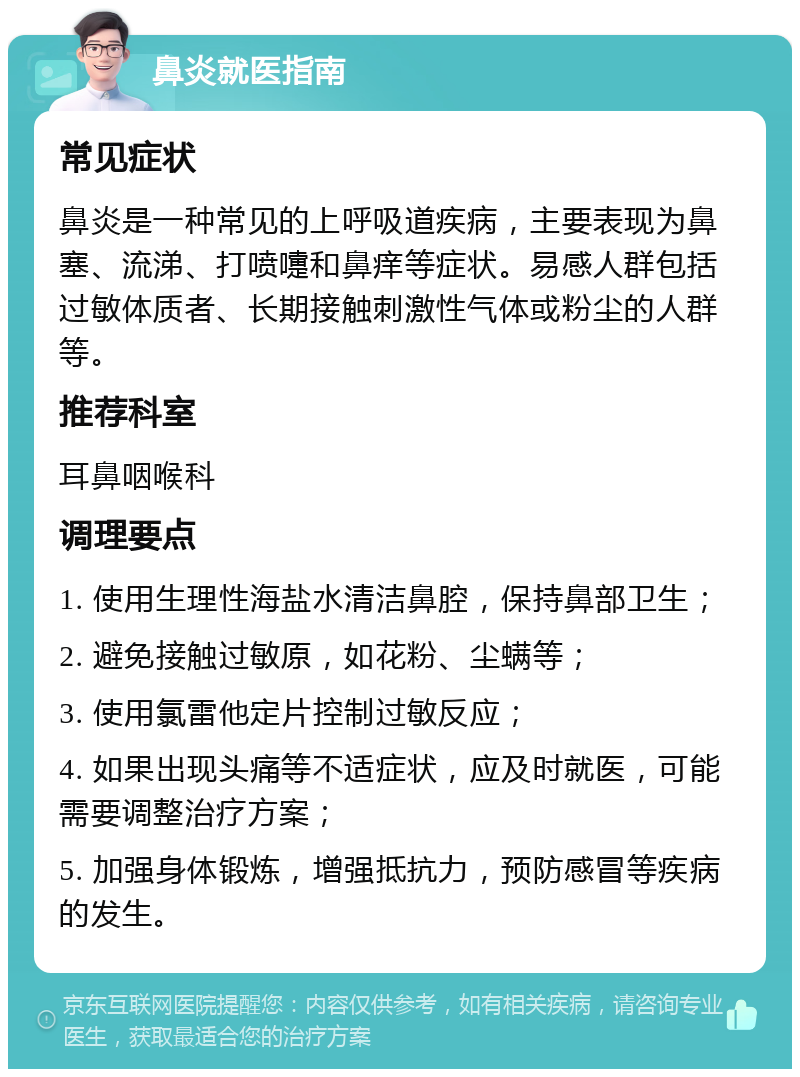 鼻炎就医指南 常见症状 鼻炎是一种常见的上呼吸道疾病，主要表现为鼻塞、流涕、打喷嚏和鼻痒等症状。易感人群包括过敏体质者、长期接触刺激性气体或粉尘的人群等。 推荐科室 耳鼻咽喉科 调理要点 1. 使用生理性海盐水清洁鼻腔，保持鼻部卫生； 2. 避免接触过敏原，如花粉、尘螨等； 3. 使用氯雷他定片控制过敏反应； 4. 如果出现头痛等不适症状，应及时就医，可能需要调整治疗方案； 5. 加强身体锻炼，增强抵抗力，预防感冒等疾病的发生。