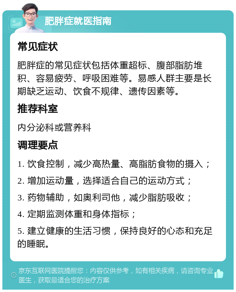 肥胖症就医指南 常见症状 肥胖症的常见症状包括体重超标、腹部脂肪堆积、容易疲劳、呼吸困难等。易感人群主要是长期缺乏运动、饮食不规律、遗传因素等。 推荐科室 内分泌科或营养科 调理要点 1. 饮食控制，减少高热量、高脂肪食物的摄入； 2. 增加运动量，选择适合自己的运动方式； 3. 药物辅助，如奥利司他，减少脂肪吸收； 4. 定期监测体重和身体指标； 5. 建立健康的生活习惯，保持良好的心态和充足的睡眠。