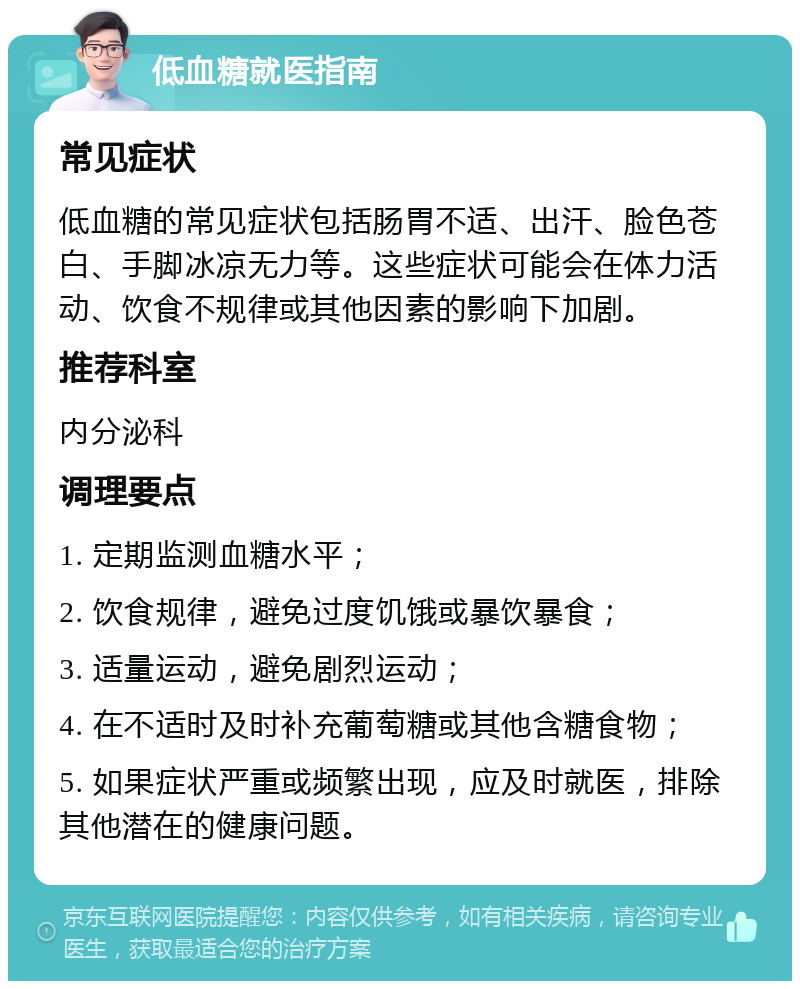 低血糖就医指南 常见症状 低血糖的常见症状包括肠胃不适、出汗、脸色苍白、手脚冰凉无力等。这些症状可能会在体力活动、饮食不规律或其他因素的影响下加剧。 推荐科室 内分泌科 调理要点 1. 定期监测血糖水平； 2. 饮食规律，避免过度饥饿或暴饮暴食； 3. 适量运动，避免剧烈运动； 4. 在不适时及时补充葡萄糖或其他含糖食物； 5. 如果症状严重或频繁出现，应及时就医，排除其他潜在的健康问题。