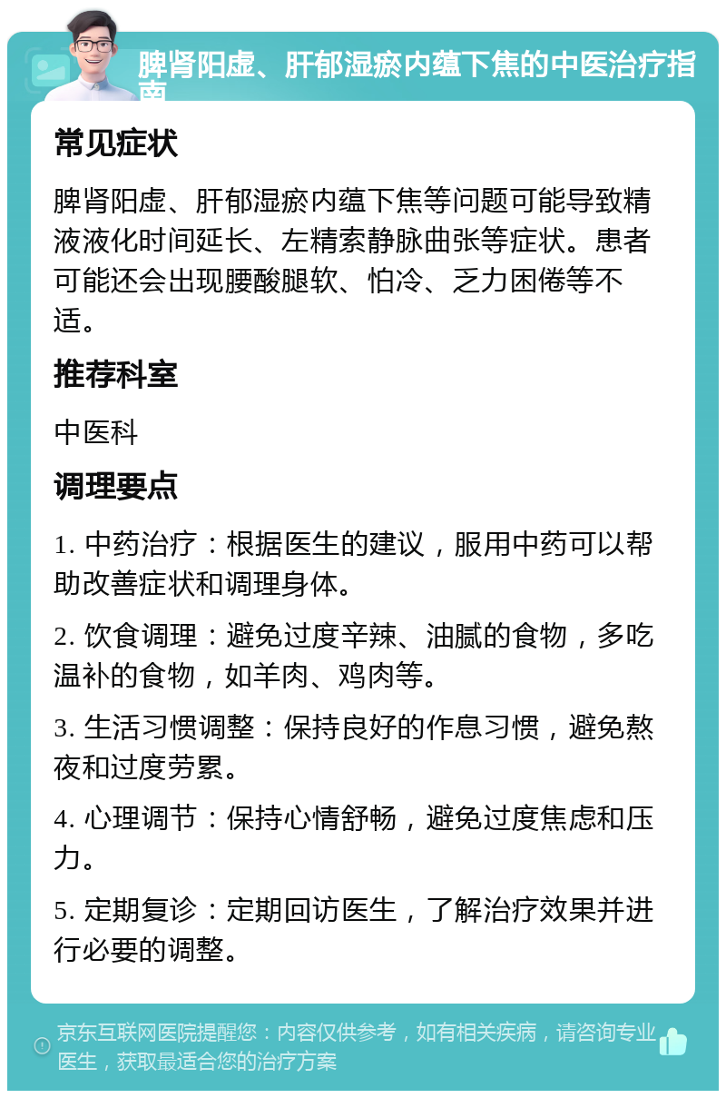 脾肾阳虚、肝郁湿瘀内蕴下焦的中医治疗指南 常见症状 脾肾阳虚、肝郁湿瘀内蕴下焦等问题可能导致精液液化时间延长、左精索静脉曲张等症状。患者可能还会出现腰酸腿软、怕冷、乏力困倦等不适。 推荐科室 中医科 调理要点 1. 中药治疗：根据医生的建议，服用中药可以帮助改善症状和调理身体。 2. 饮食调理：避免过度辛辣、油腻的食物，多吃温补的食物，如羊肉、鸡肉等。 3. 生活习惯调整：保持良好的作息习惯，避免熬夜和过度劳累。 4. 心理调节：保持心情舒畅，避免过度焦虑和压力。 5. 定期复诊：定期回访医生，了解治疗效果并进行必要的调整。