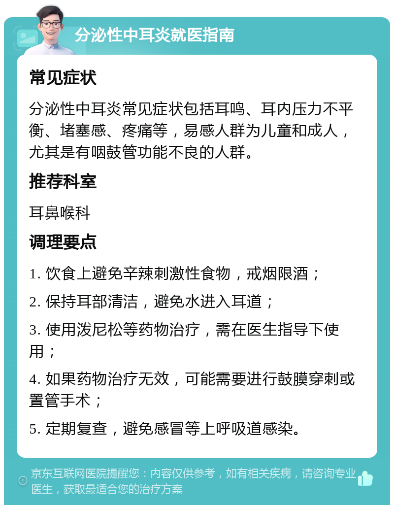 分泌性中耳炎就医指南 常见症状 分泌性中耳炎常见症状包括耳鸣、耳内压力不平衡、堵塞感、疼痛等，易感人群为儿童和成人，尤其是有咽鼓管功能不良的人群。 推荐科室 耳鼻喉科 调理要点 1. 饮食上避免辛辣刺激性食物，戒烟限酒； 2. 保持耳部清洁，避免水进入耳道； 3. 使用泼尼松等药物治疗，需在医生指导下使用； 4. 如果药物治疗无效，可能需要进行鼓膜穿刺或置管手术； 5. 定期复查，避免感冒等上呼吸道感染。