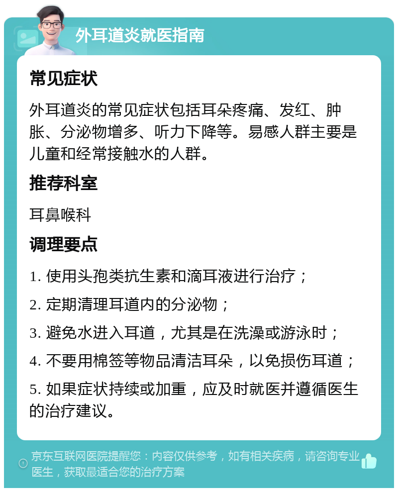 外耳道炎就医指南 常见症状 外耳道炎的常见症状包括耳朵疼痛、发红、肿胀、分泌物增多、听力下降等。易感人群主要是儿童和经常接触水的人群。 推荐科室 耳鼻喉科 调理要点 1. 使用头孢类抗生素和滴耳液进行治疗； 2. 定期清理耳道内的分泌物； 3. 避免水进入耳道，尤其是在洗澡或游泳时； 4. 不要用棉签等物品清洁耳朵，以免损伤耳道； 5. 如果症状持续或加重，应及时就医并遵循医生的治疗建议。