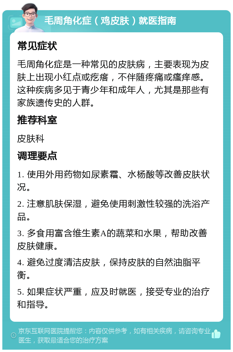 毛周角化症（鸡皮肤）就医指南 常见症状 毛周角化症是一种常见的皮肤病，主要表现为皮肤上出现小红点或疙瘩，不伴随疼痛或瘙痒感。这种疾病多见于青少年和成年人，尤其是那些有家族遗传史的人群。 推荐科室 皮肤科 调理要点 1. 使用外用药物如尿素霜、水杨酸等改善皮肤状况。 2. 注意肌肤保湿，避免使用刺激性较强的洗浴产品。 3. 多食用富含维生素A的蔬菜和水果，帮助改善皮肤健康。 4. 避免过度清洁皮肤，保持皮肤的自然油脂平衡。 5. 如果症状严重，应及时就医，接受专业的治疗和指导。