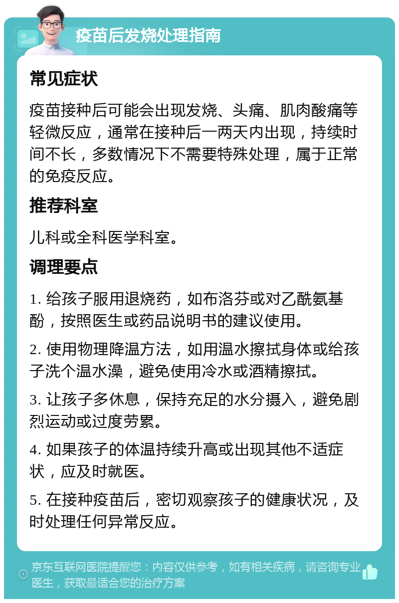 疫苗后发烧处理指南 常见症状 疫苗接种后可能会出现发烧、头痛、肌肉酸痛等轻微反应，通常在接种后一两天内出现，持续时间不长，多数情况下不需要特殊处理，属于正常的免疫反应。 推荐科室 儿科或全科医学科室。 调理要点 1. 给孩子服用退烧药，如布洛芬或对乙酰氨基酚，按照医生或药品说明书的建议使用。 2. 使用物理降温方法，如用温水擦拭身体或给孩子洗个温水澡，避免使用冷水或酒精擦拭。 3. 让孩子多休息，保持充足的水分摄入，避免剧烈运动或过度劳累。 4. 如果孩子的体温持续升高或出现其他不适症状，应及时就医。 5. 在接种疫苗后，密切观察孩子的健康状况，及时处理任何异常反应。