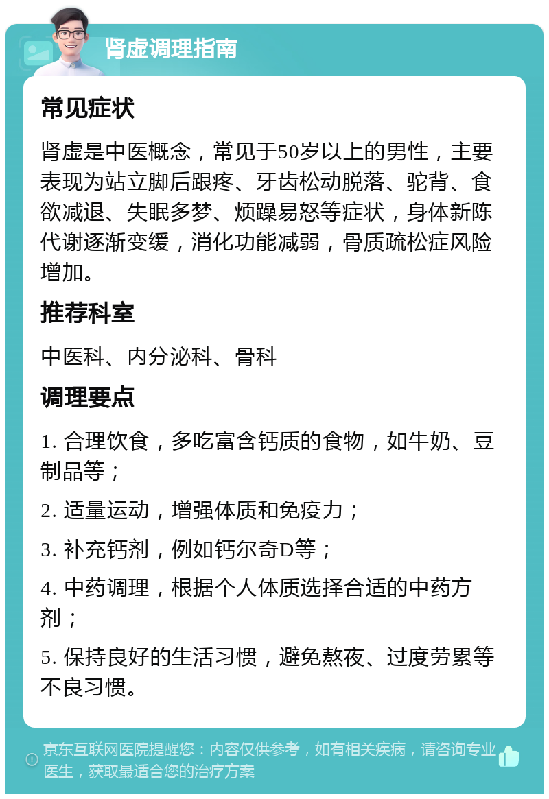 肾虚调理指南 常见症状 肾虚是中医概念，常见于50岁以上的男性，主要表现为站立脚后跟疼、牙齿松动脱落、驼背、食欲减退、失眠多梦、烦躁易怒等症状，身体新陈代谢逐渐变缓，消化功能减弱，骨质疏松症风险增加。 推荐科室 中医科、内分泌科、骨科 调理要点 1. 合理饮食，多吃富含钙质的食物，如牛奶、豆制品等； 2. 适量运动，增强体质和免疫力； 3. 补充钙剂，例如钙尔奇D等； 4. 中药调理，根据个人体质选择合适的中药方剂； 5. 保持良好的生活习惯，避免熬夜、过度劳累等不良习惯。