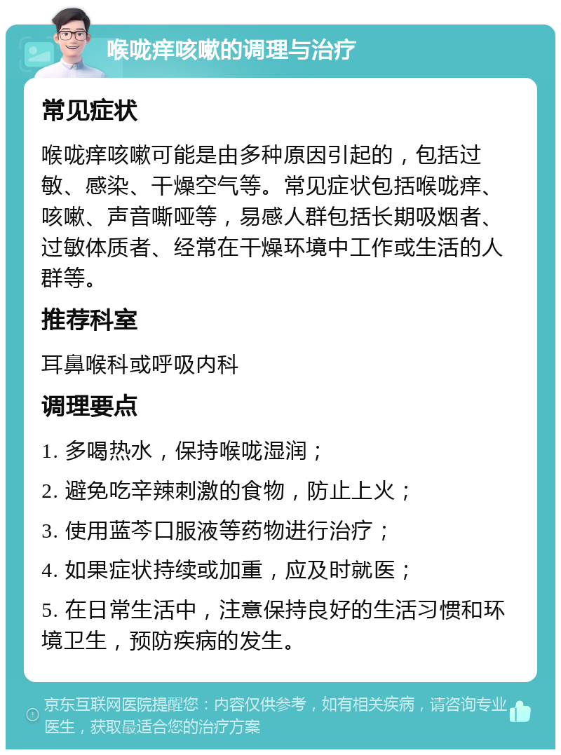 喉咙痒咳嗽的调理与治疗 常见症状 喉咙痒咳嗽可能是由多种原因引起的，包括过敏、感染、干燥空气等。常见症状包括喉咙痒、咳嗽、声音嘶哑等，易感人群包括长期吸烟者、过敏体质者、经常在干燥环境中工作或生活的人群等。 推荐科室 耳鼻喉科或呼吸内科 调理要点 1. 多喝热水，保持喉咙湿润； 2. 避免吃辛辣刺激的食物，防止上火； 3. 使用蓝芩口服液等药物进行治疗； 4. 如果症状持续或加重，应及时就医； 5. 在日常生活中，注意保持良好的生活习惯和环境卫生，预防疾病的发生。