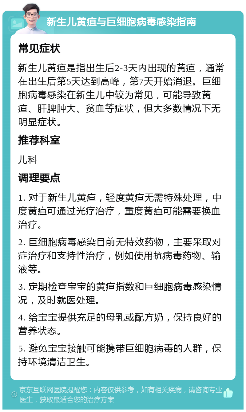 新生儿黄疸与巨细胞病毒感染指南 常见症状 新生儿黄疸是指出生后2-3天内出现的黄疸，通常在出生后第5天达到高峰，第7天开始消退。巨细胞病毒感染在新生儿中较为常见，可能导致黄疸、肝脾肿大、贫血等症状，但大多数情况下无明显症状。 推荐科室 儿科 调理要点 1. 对于新生儿黄疸，轻度黄疸无需特殊处理，中度黄疸可通过光疗治疗，重度黄疸可能需要换血治疗。 2. 巨细胞病毒感染目前无特效药物，主要采取对症治疗和支持性治疗，例如使用抗病毒药物、输液等。 3. 定期检查宝宝的黄疸指数和巨细胞病毒感染情况，及时就医处理。 4. 给宝宝提供充足的母乳或配方奶，保持良好的营养状态。 5. 避免宝宝接触可能携带巨细胞病毒的人群，保持环境清洁卫生。