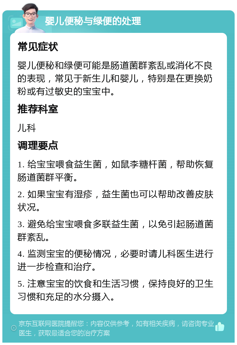 婴儿便秘与绿便的处理 常见症状 婴儿便秘和绿便可能是肠道菌群紊乱或消化不良的表现，常见于新生儿和婴儿，特别是在更换奶粉或有过敏史的宝宝中。 推荐科室 儿科 调理要点 1. 给宝宝喂食益生菌，如鼠李糖杆菌，帮助恢复肠道菌群平衡。 2. 如果宝宝有湿疹，益生菌也可以帮助改善皮肤状况。 3. 避免给宝宝喂食多联益生菌，以免引起肠道菌群紊乱。 4. 监测宝宝的便秘情况，必要时请儿科医生进行进一步检查和治疗。 5. 注意宝宝的饮食和生活习惯，保持良好的卫生习惯和充足的水分摄入。