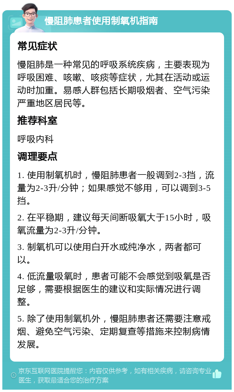 慢阻肺患者使用制氧机指南 常见症状 慢阻肺是一种常见的呼吸系统疾病，主要表现为呼吸困难、咳嗽、咳痰等症状，尤其在活动或运动时加重。易感人群包括长期吸烟者、空气污染严重地区居民等。 推荐科室 呼吸内科 调理要点 1. 使用制氧机时，慢阻肺患者一般调到2-3挡，流量为2-3升/分钟；如果感觉不够用，可以调到3-5挡。 2. 在平稳期，建议每天间断吸氧大于15小时，吸氧流量为2-3升/分钟。 3. 制氧机可以使用白开水或纯净水，两者都可以。 4. 低流量吸氧时，患者可能不会感觉到吸氧是否足够，需要根据医生的建议和实际情况进行调整。 5. 除了使用制氧机外，慢阻肺患者还需要注意戒烟、避免空气污染、定期复查等措施来控制病情发展。