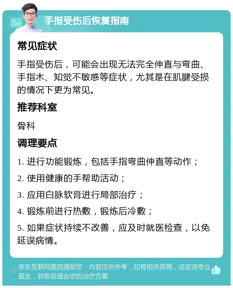 手指受伤后恢复指南 常见症状 手指受伤后，可能会出现无法完全伸直与弯曲、手指木、知觉不敏感等症状，尤其是在肌腱受损的情况下更为常见。 推荐科室 骨科 调理要点 1. 进行功能锻炼，包括手指弯曲伸直等动作； 2. 使用健康的手帮助活动； 3. 应用白脉软膏进行局部治疗； 4. 锻炼前进行热敷，锻炼后冷敷； 5. 如果症状持续不改善，应及时就医检查，以免延误病情。