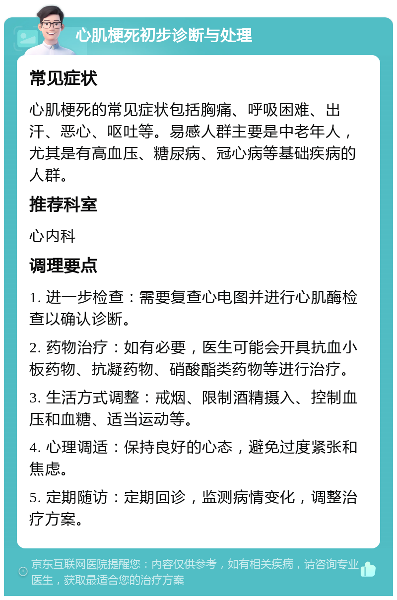 心肌梗死初步诊断与处理 常见症状 心肌梗死的常见症状包括胸痛、呼吸困难、出汗、恶心、呕吐等。易感人群主要是中老年人，尤其是有高血压、糖尿病、冠心病等基础疾病的人群。 推荐科室 心内科 调理要点 1. 进一步检查：需要复查心电图并进行心肌酶检查以确认诊断。 2. 药物治疗：如有必要，医生可能会开具抗血小板药物、抗凝药物、硝酸酯类药物等进行治疗。 3. 生活方式调整：戒烟、限制酒精摄入、控制血压和血糖、适当运动等。 4. 心理调适：保持良好的心态，避免过度紧张和焦虑。 5. 定期随访：定期回诊，监测病情变化，调整治疗方案。