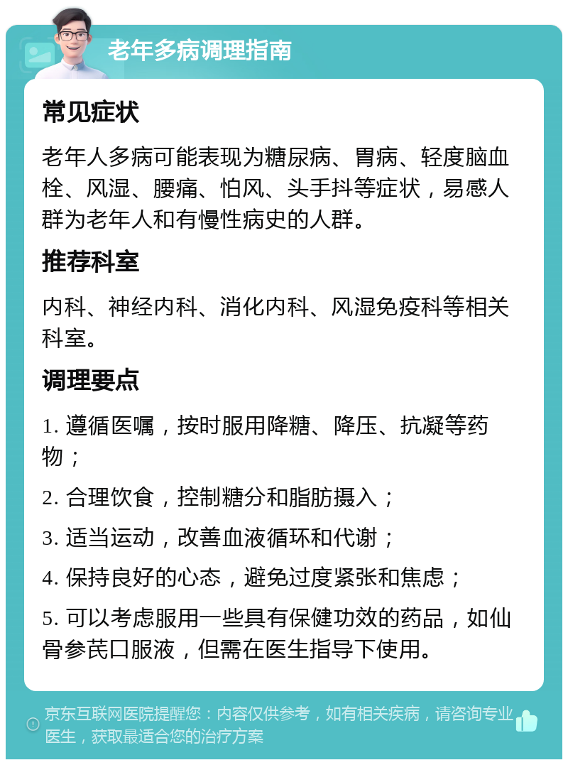 老年多病调理指南 常见症状 老年人多病可能表现为糖尿病、胃病、轻度脑血栓、风湿、腰痛、怕风、头手抖等症状，易感人群为老年人和有慢性病史的人群。 推荐科室 内科、神经内科、消化内科、风湿免疫科等相关科室。 调理要点 1. 遵循医嘱，按时服用降糖、降压、抗凝等药物； 2. 合理饮食，控制糖分和脂肪摄入； 3. 适当运动，改善血液循环和代谢； 4. 保持良好的心态，避免过度紧张和焦虑； 5. 可以考虑服用一些具有保健功效的药品，如仙骨参芪口服液，但需在医生指导下使用。