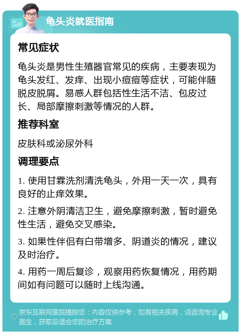 龟头炎就医指南 常见症状 龟头炎是男性生殖器官常见的疾病，主要表现为龟头发红、发痒、出现小痘痘等症状，可能伴随脱皮脱屑。易感人群包括性生活不洁、包皮过长、局部摩擦刺激等情况的人群。 推荐科室 皮肤科或泌尿外科 调理要点 1. 使用甘霖洗剂清洗龟头，外用一天一次，具有良好的止痒效果。 2. 注意外阴清洁卫生，避免摩擦刺激，暂时避免性生活，避免交叉感染。 3. 如果性伴侣有白带增多、阴道炎的情况，建议及时治疗。 4. 用药一周后复诊，观察用药恢复情况，用药期间如有问题可以随时上线沟通。