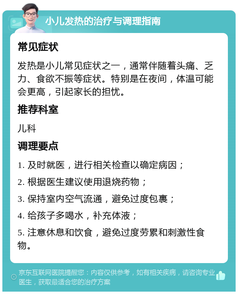 小儿发热的治疗与调理指南 常见症状 发热是小儿常见症状之一，通常伴随着头痛、乏力、食欲不振等症状。特别是在夜间，体温可能会更高，引起家长的担忧。 推荐科室 儿科 调理要点 1. 及时就医，进行相关检查以确定病因； 2. 根据医生建议使用退烧药物； 3. 保持室内空气流通，避免过度包裹； 4. 给孩子多喝水，补充体液； 5. 注意休息和饮食，避免过度劳累和刺激性食物。